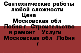 Сантехнические работы любой сложности › Цена ­ 2 500 - Московская обл., Лобня г. Строительство и ремонт » Услуги   . Московская обл.,Лобня г.